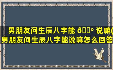 男朋友问生辰八字能 🐺 说嘛(男朋友问生辰八字能说嘛怎么回答)
